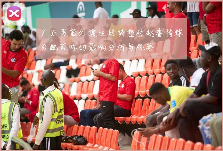 广东男篮外援注册调整对赵睿持球分配策略的影响分析与观察