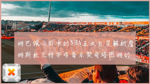 姆巴佩心目中的NBA五大巨星解析詹姆斯杜兰特字母哥东契奇塔图姆的独特魅力
