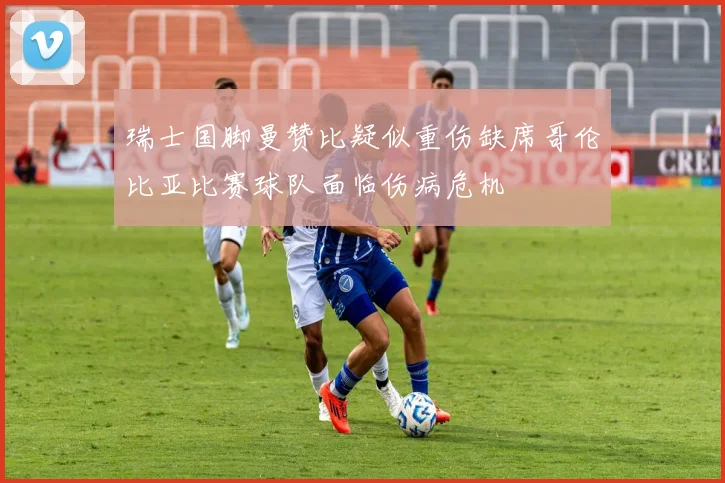 瑞士国脚曼赞比疑似重伤缺席哥伦比亚比赛球队面临伤病危机