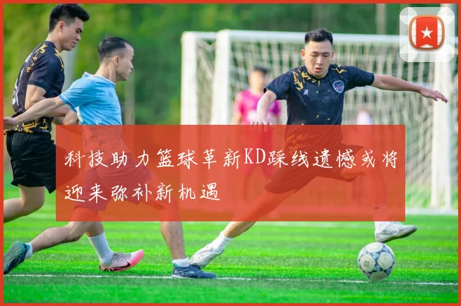 科技助力篮球革新KD踩线遗憾或将迎来弥补新机遇