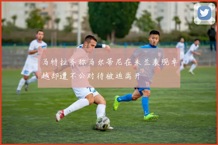 马特拉齐称马尔蒂尼在米兰表现卓越却遭不公对待被迫离开
