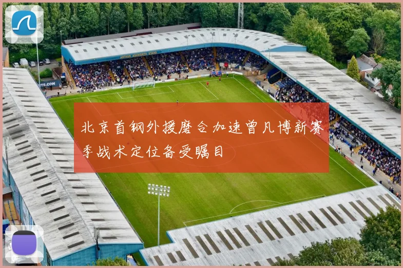 北京首钢外援磨合加速曾凡博新赛季战术定位备受瞩目