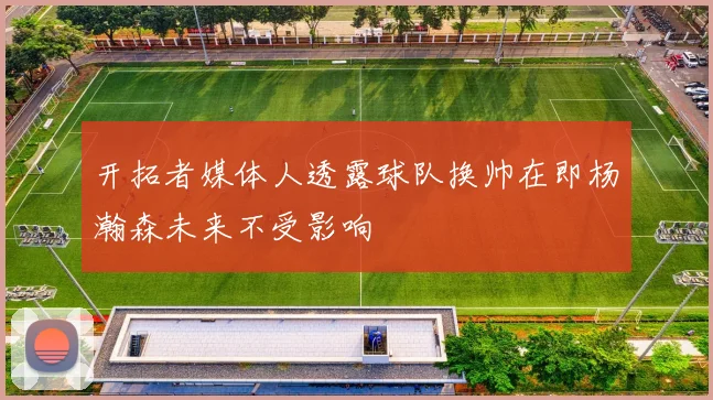 开拓者媒体人透露球队换帅在即杨瀚森未来不受影响