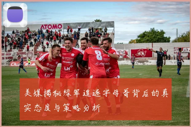 美媒揭秘绿军追逐字母哥背后的真实态度与策略分析
