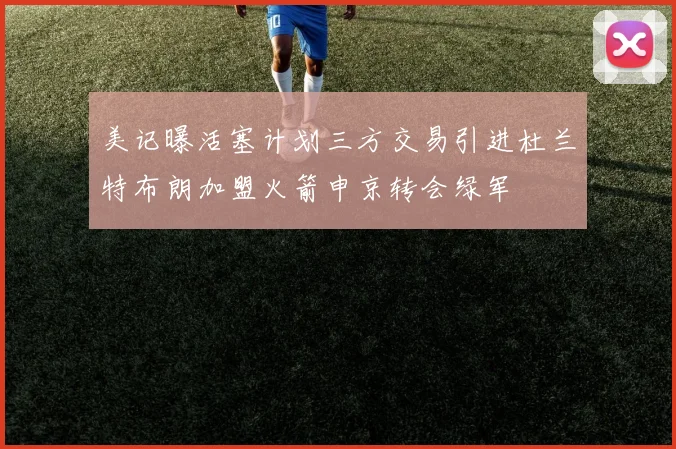 美记曝活塞计划三方交易引进杜兰特布朗加盟火箭申京转会绿军