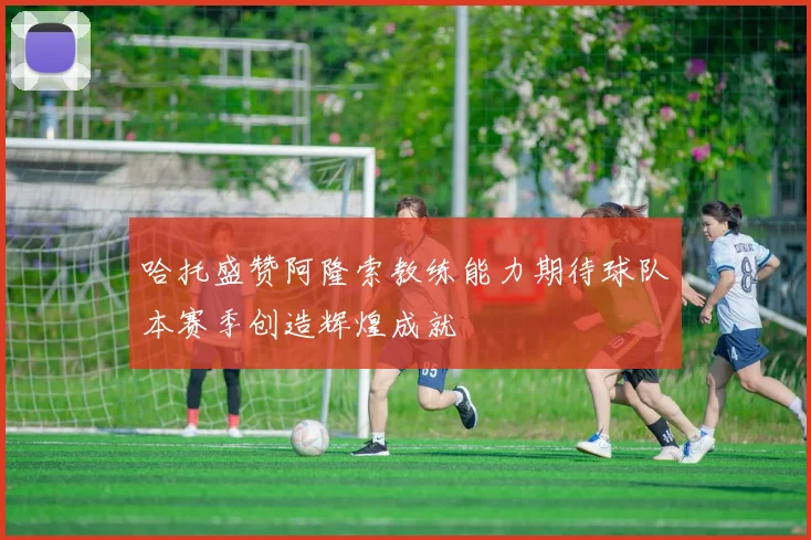 哈托盛赞阿隆索教练能力期待球队本赛季创造辉煌成就
