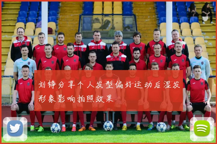 刘铮分享个人发型偏好运动后湿发形象影响拍照效果