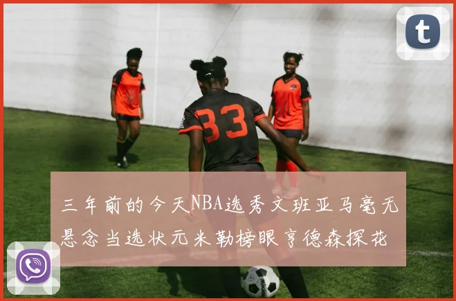 三年前的今天NBA选秀文班亚马毫无悬念当选状元米勒榜眼亨德森探花成就传奇时刻