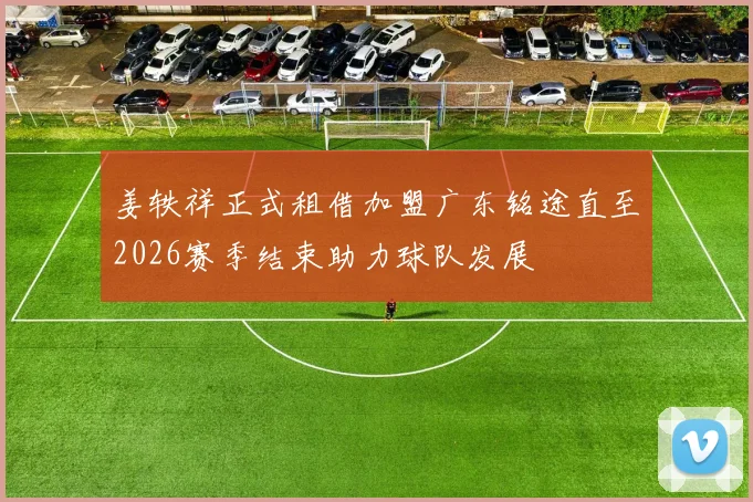 姜轶祥正式租借加盟广东铭途直至2026赛季结束助力球队发展