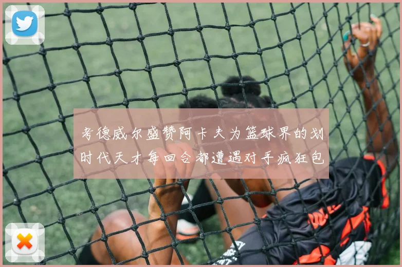 考德威尔盛赞阿卡夫为篮球界的划时代天才每回合都遭遇对手疯狂包夹挑战