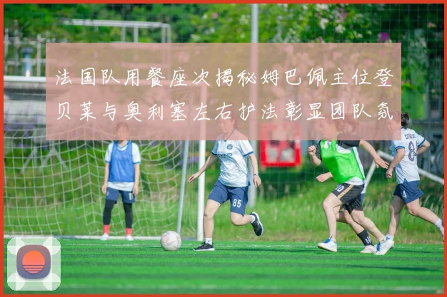 法国队用餐座次揭秘姆巴佩主位登贝莱与奥利塞左右护法彰显团队氛围