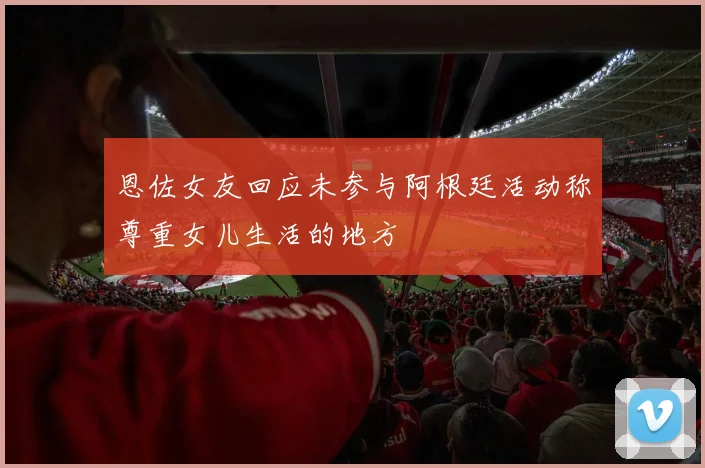 恩佐女友回应未参与阿根廷活动称尊重女儿生活的地方