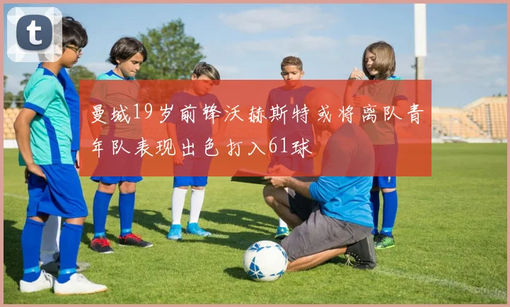 曼城19岁前锋沃赫斯特或将离队青年队表现出色打入61球