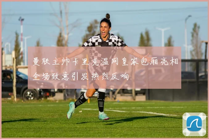 曼联主帅卡里克温网皇家包厢亮相全场致意引发热烈反响