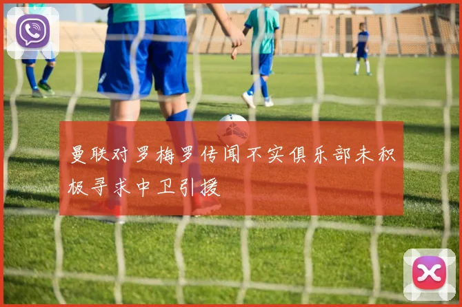 曼联对罗梅罗传闻不实俱乐部未积极寻求中卫引援