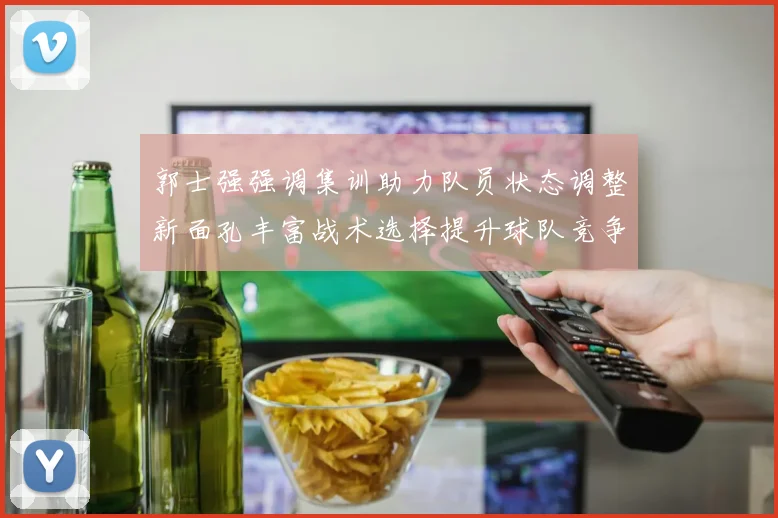 郭士强强调集训助力队员状态调整新面孔丰富战术选择提升球队竞争力