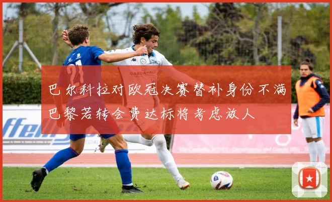 巴尔科拉对欧冠决赛替补身份不满巴黎若转会费达标将考虑放人
