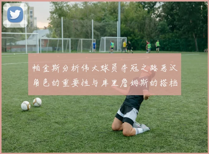 帕金斯分析伟大球员夺冠之路恶汉角色的重要性与库里詹姆斯的搭档关系