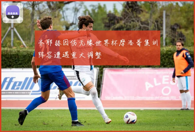 齐耶赫因伤无缘世界杯摩洛哥集训阵容遭遇重大调整