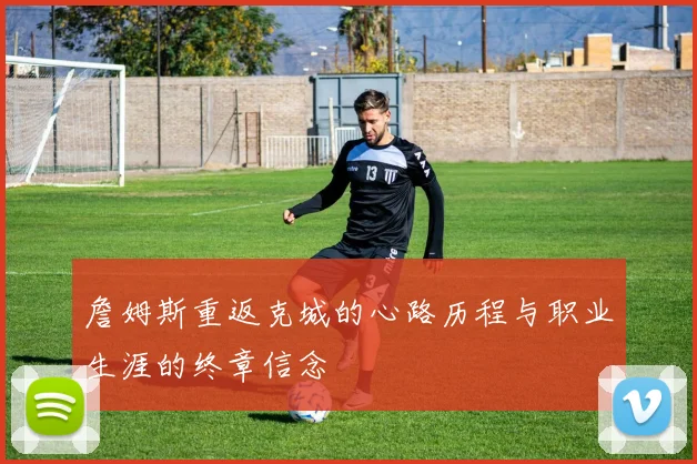 詹姆斯重返克城的心路历程与职业生涯的终章信念