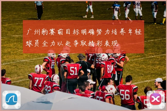 广州豹赛前目标明确努力培养年轻球员全力以赴争取精彩表现