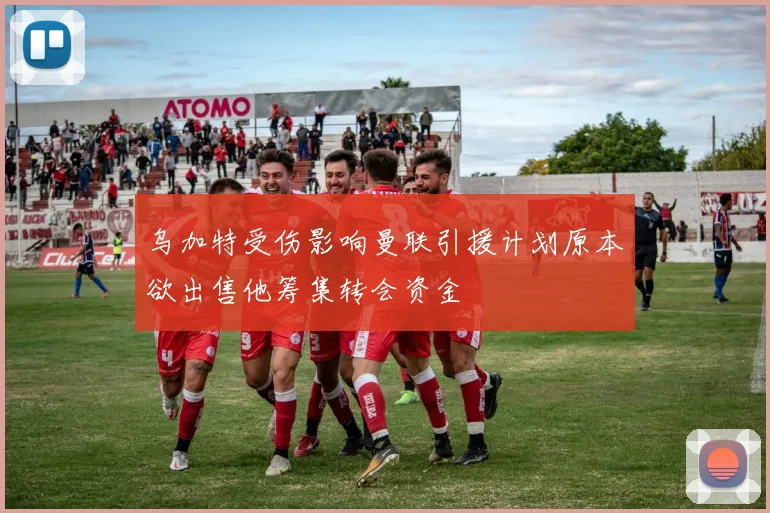 乌加特受伤影响曼联引援计划原本欲出售他筹集转会资金