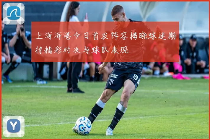 上海海港今日首发阵容揭晓球迷期待精彩对决与球队表现